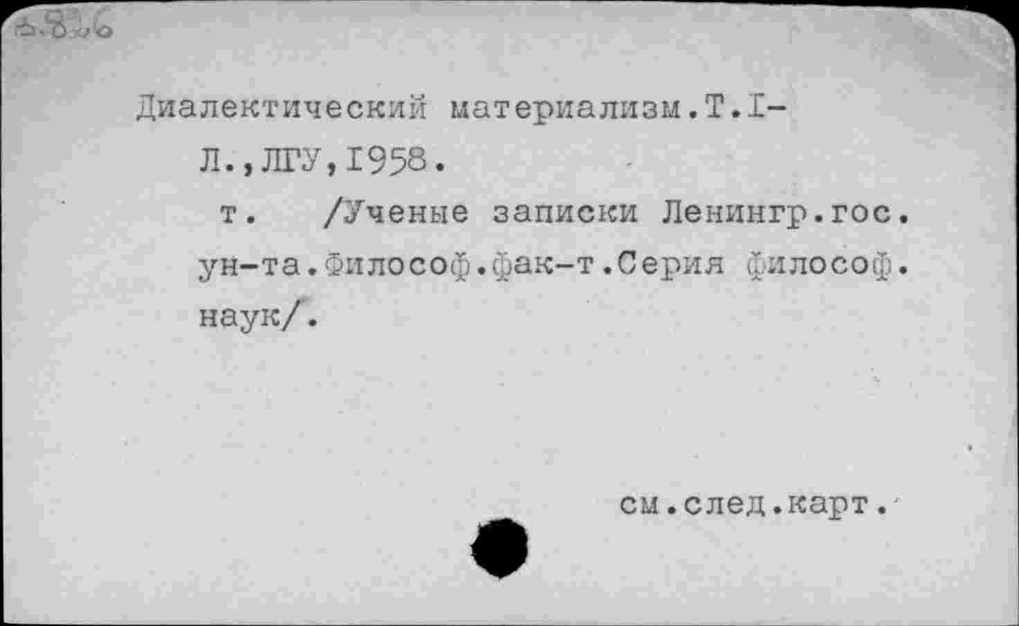 ﻿Диалектический материализм. Т.1-
Л.»ЛГУ,1958.
т. /Ученые записки Ленингр.гос. ун-та.Философ.фак-т.Серия философ, наук/.
см.след.карт.